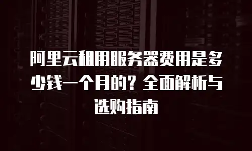 阿里云租用服务器费用是多少钱一个月的？全面解析与选购指南