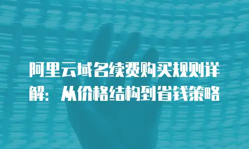阿里云域名续费购买规则详解：从价格结构到省钱策略