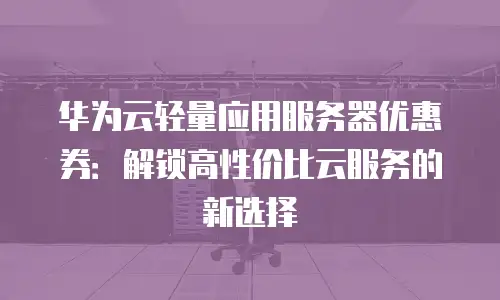 华为云轻量应用服务器优惠券：解锁高性价比云服务的新选择