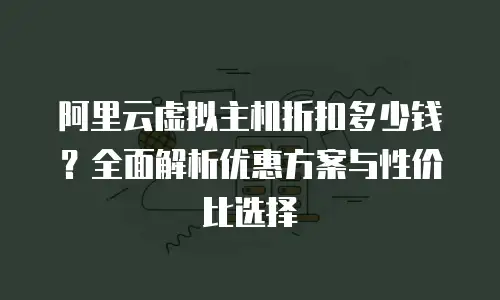 阿里云虚拟主机折扣多少钱？全面解析优惠方案与性价比选择