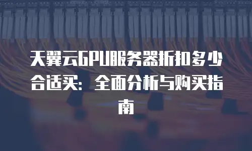天翼云GPU服务器折扣多少合适买：全面分析与购买指南