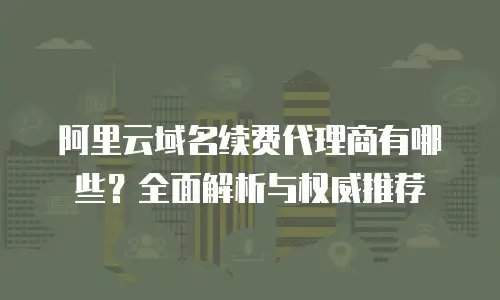 阿里云域名续费代理商有哪些？全面解析与权威推荐