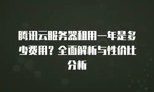 腾讯云服务器租用一年是多少费用？全面解析与性价比分析
