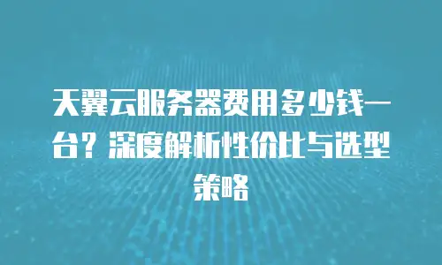 天翼云服务器费用多少钱一台？深度解析性价比与选型策略