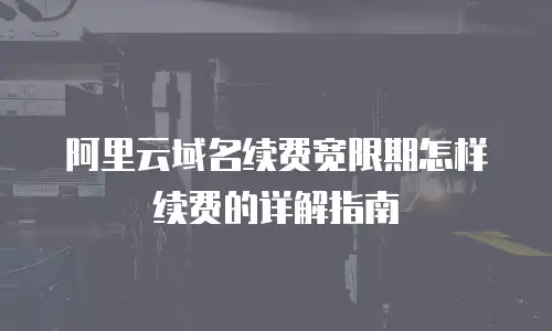 阿里云域名续费宽限期怎样续费的详解指南