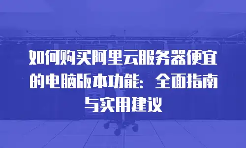 如何购买阿里云服务器便宜的电脑版本功能：全面指南与实用建议