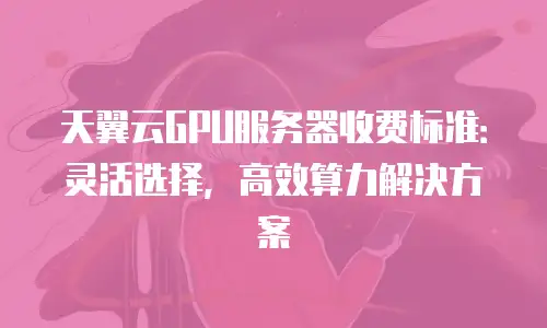 天翼云GPU服务器收费标准：灵活选择，高效算力解决方案