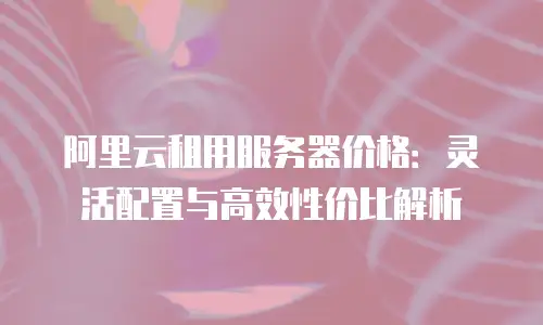 阿里云租用服务器价格：灵活配置与高效性价比解析