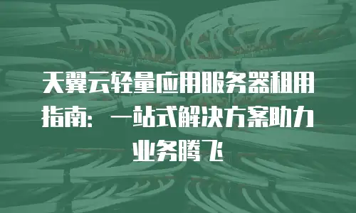 天翼云轻量应用服务器租用指南：一站式解决方案助力业务腾飞