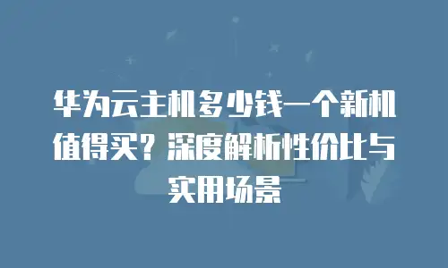华为云主机多少钱一个新机值得买？深度解析性价比与实用场景