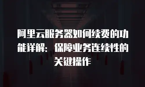 阿里云服务器如何续费的功能详解：保障业务连续性的关键操作
