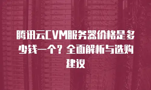 腾讯云CVM服务器价格是多少钱一个？全面解析与选购建议