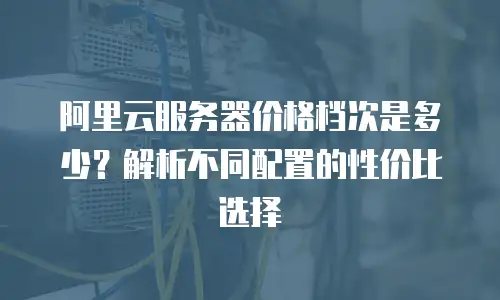 阿里云服务器价格档次是多少？解析不同配置的性价比选择