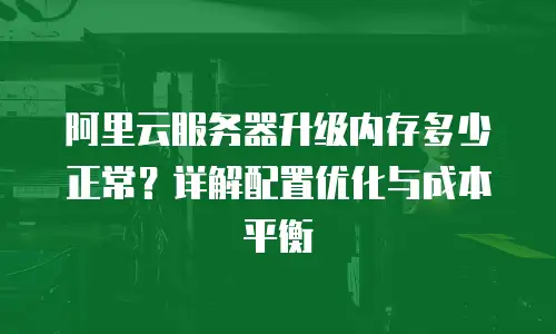 阿里云服务器升级内存多少正常？详解配置优化与成本平衡