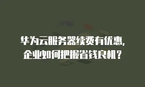 华为云服务器续费有优惠，企业如何把握省钱良机？