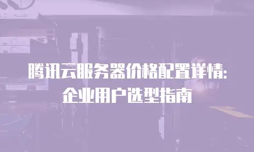 腾讯云服务器价格配置详情：企业用户选型指南