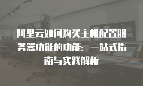 阿里云如何购买主机配置服务器功能的功能：一站式指南与实践解析