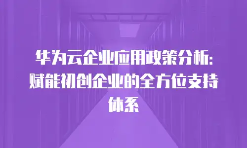 华为云企业应用政策分析：赋能初创企业的全方位支持体系