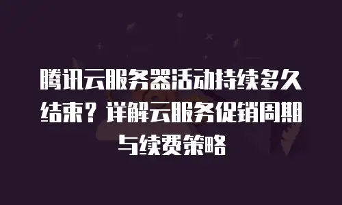 腾讯云服务器活动持续多久结束？详解云服务促销周期与续费策略