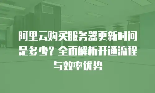 阿里云购买服务器更新时间是多少？全面解析开通流程与效率优势