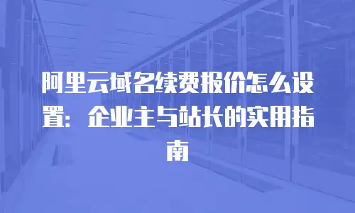 阿里云域名续费报价怎么设置：企业主与站长的实用指南