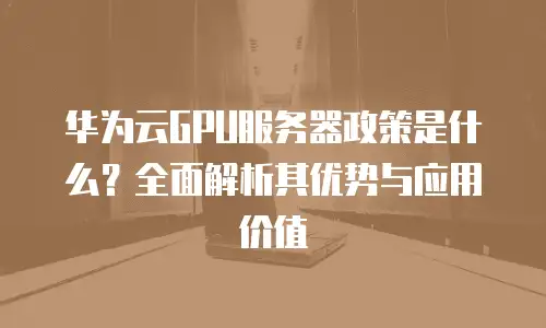 华为云GPU服务器政策是什么？全面解析其优势与应用价值