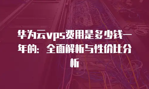 华为云vps费用是多少钱一年的：全面解析与性价比分析