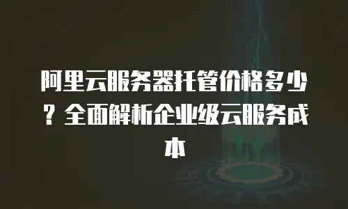 阿里云服务器托管价格多少？全面解析企业级云服务成本