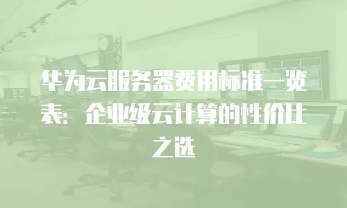 华为云服务器费用标准一览表：企业级云计算的性价比之选