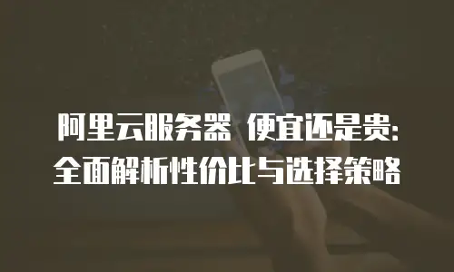 阿里云服务器 便宜还是贵：全面解析性价比与选择策略
