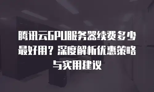 腾讯云GPU服务器续费多少最好用？深度解析优惠策略与实用建议