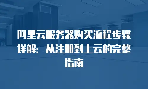 阿里云服务器购买流程步骤详解：从注册到上云的完整指南
