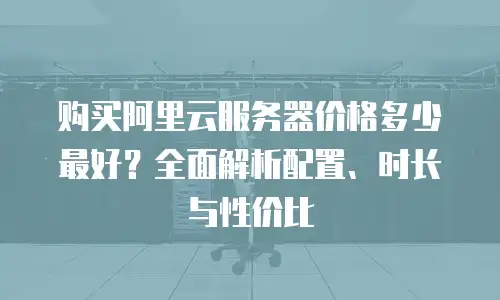 购买阿里云服务器价格多少最好？全面解析配置、时长与性价比