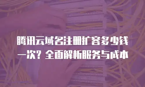腾讯云域名注册扩容多少钱一次？全面解析服务与成本