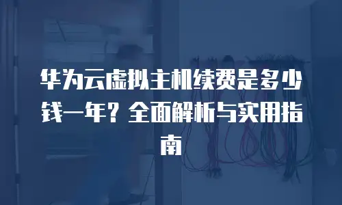 华为云虚拟主机续费是多少钱一年？全面解析与实用指南
