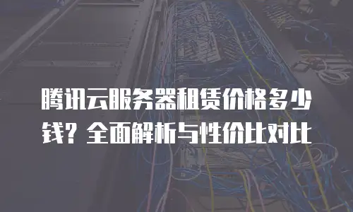 腾讯云服务器租赁价格多少钱？全面解析与性价比对比