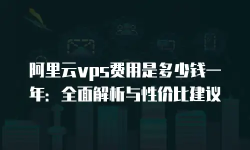 阿里云vps费用是多少钱一年：全面解析与性价比建议
