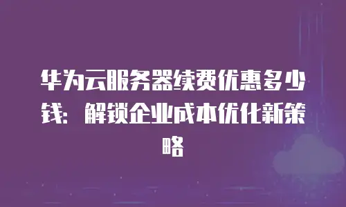 华为云服务器续费优惠多少钱：解锁企业成本优化新策略