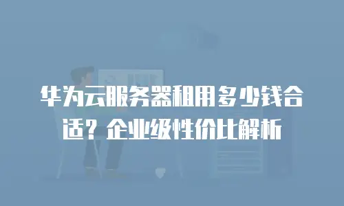 华为云服务器租用多少钱合适？企业级性价比解析