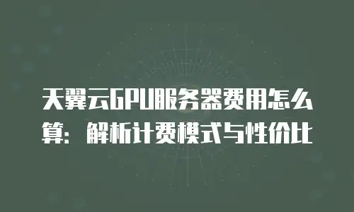 天翼云GPU服务器费用怎么算：解析计费模式与性价比
