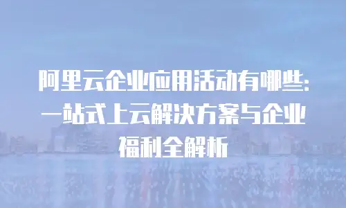 阿里云企业应用活动有哪些：一站式上云解决方案与企业福利全解析