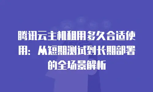 腾讯云主机租用多久合适使用：从短期测试到长期部署的全场景解析