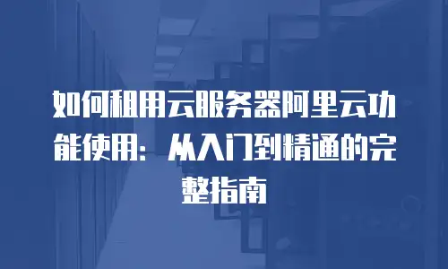 如何租用云服务器阿里云功能使用：从入门到精通的完整指南