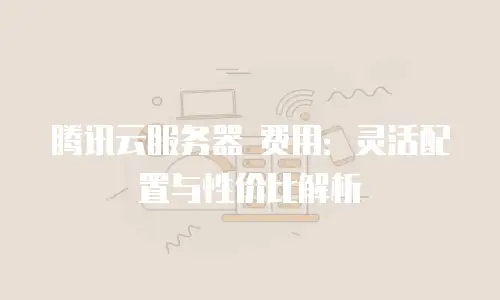 腾讯云服务器 费用：灵活配置与性价比解析