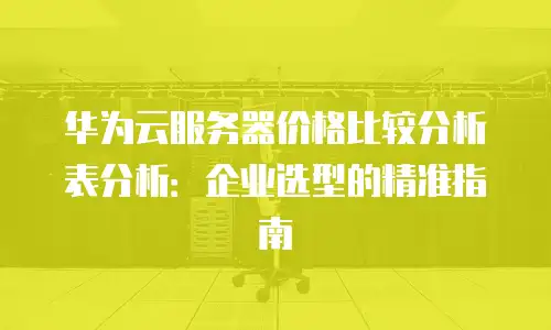 华为云服务器价格比较分析表分析：企业选型的精准指南