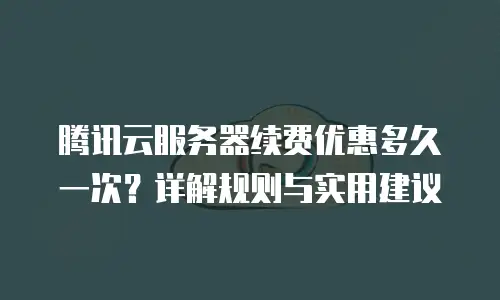 腾讯云服务器续费优惠多久一次？详解规则与实用建议