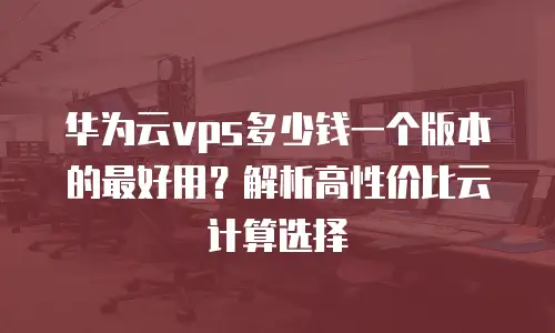 华为云vps多少钱一个版本的最好用？解析高性价比云计算选择