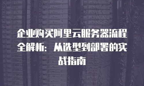 企业购买阿里云服务器流程全解析：从选型到部署的实战指南