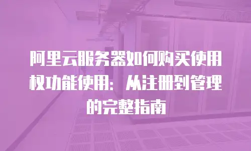 阿里云服务器如何购买使用权功能使用：从注册到管理的完整指南