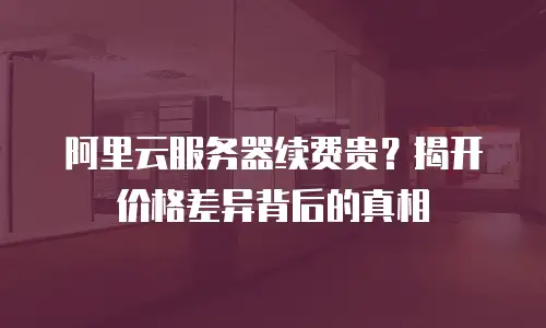 阿里云服务器续费贵？揭开价格差异背后的真相